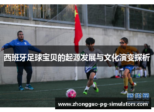 西班牙足球宝贝的起源发展与文化演变探析 西班牙足球宝贝的起源发展与文化演变探析