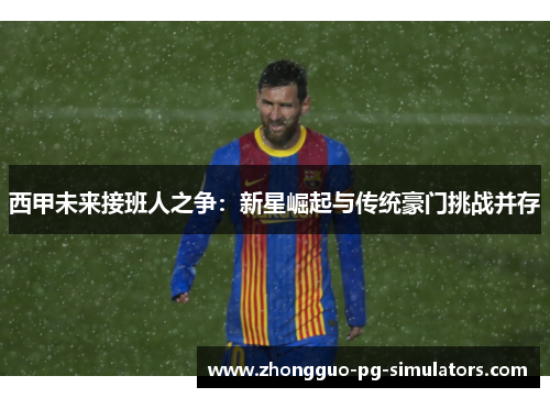西甲未来接班人之争:新星崛起与传统豪门挑战并存 西甲未来接班人之争:新星崛起与传统豪门挑战并存
