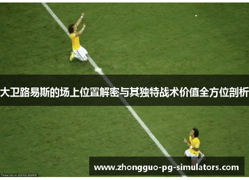 大卫路易斯的场上位置解密与其独特战术价值全方位剖析 大卫路易斯的场上位置解密与其独特战术价值全方位剖析