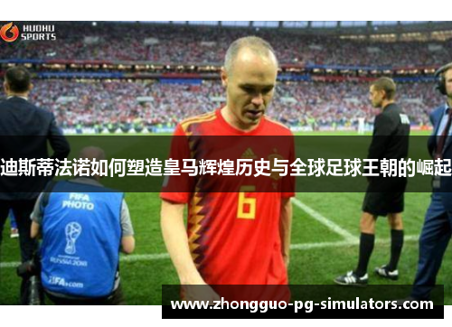 迪斯蒂法诺如何塑造皇马辉煌历史与全球足球王朝的崛起 迪斯蒂法诺如何塑造皇马辉煌历史与全球足球王朝的崛起