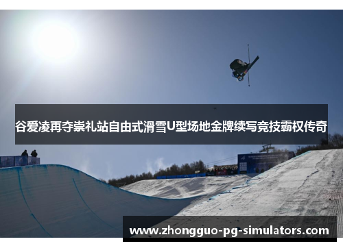 谷爱凌再夺崇礼站自由式滑雪U型场地金牌续写竞技霸权传奇