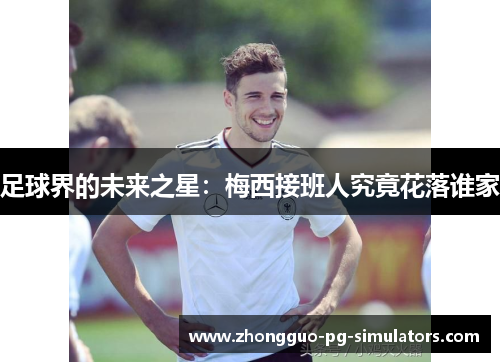 足球界的未来之星:梅西接班人究竟花落谁家 足球界的未来之星:梅西接班人究竟花落谁家