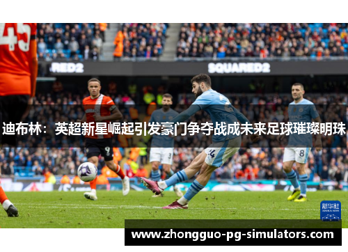 迪布林：英超新星崛起引发豪门争夺战成未来足球璀璨明珠