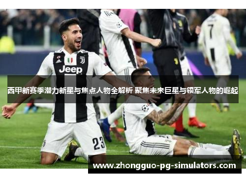 西甲新赛季潜力新星与焦点人物全解析 聚焦未来巨星与领军人物的崛起