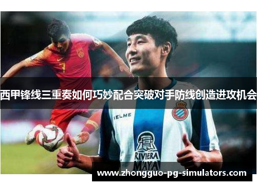 西甲锋线三重奏如何巧妙配合突破对手防线创造进攻机会 西甲锋线三重奏如何巧妙配合突破对手防线创造进攻机会