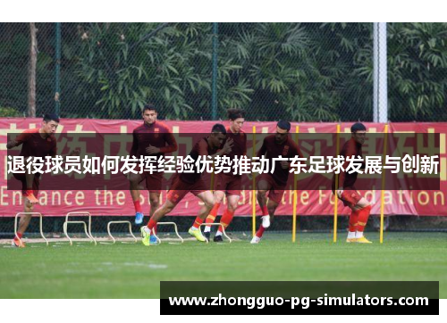退役球员如何发挥经验优势推动广东足球发展与创新 退役球员如何发挥经验优势推动广东足球发展与创新