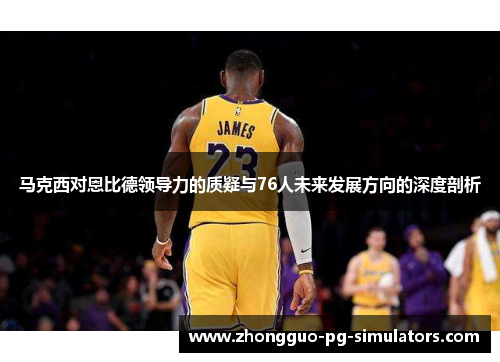 马克西对恩比德领导力的质疑与76人未来发展方向的深度剖析 马克西对恩比德领导力的质疑与76人未来发展方向的深度剖析