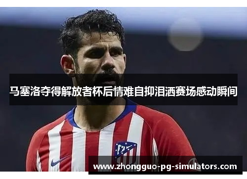 马塞洛夺得解放者杯后情难自抑泪洒赛场感动瞬间