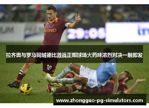 拉齐奥与罗马同城德比激战正酣球场火药味浓烈对决一触即发