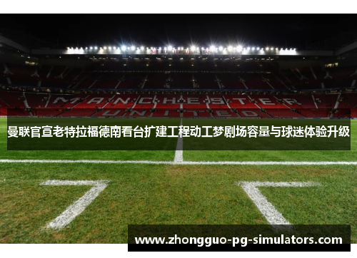 曼联官宣老特拉福德南看台扩建工程动工梦剧场容量与球迷体验升级